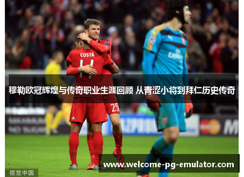 穆勒欧冠辉煌与传奇职业生涯回顾 从青涩小将到拜仁历史传奇