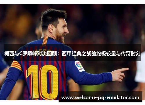 梅西与C罗巅峰对决回顾：西甲经典之战的终极较量与传奇时刻