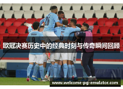 欧冠决赛历史中的经典时刻与传奇瞬间回顾