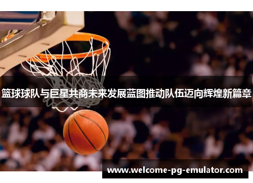篮球球队与巨星共商未来发展蓝图推动队伍迈向辉煌新篇章