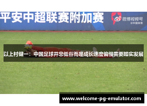 以上村健一：中国足球并非低谷而是成长速度偏慢需要踏实发展