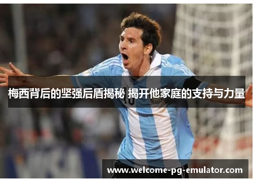 梅西背后的坚强后盾揭秘 揭开他家庭的支持与力量