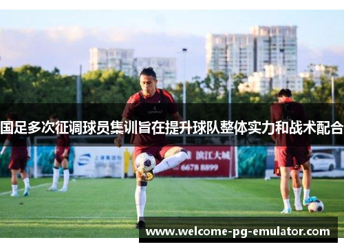 国足多次征调球员集训旨在提升球队整体实力和战术配合