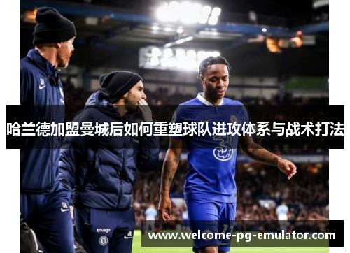 哈兰德加盟曼城后如何重塑球队进攻体系与战术打法