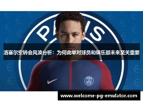 洛塞尔索转会风波分析：为何此举对球员和俱乐部未来至关重要