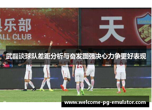 武磊谈球队差距分析与奋发图强决心力争更好表现