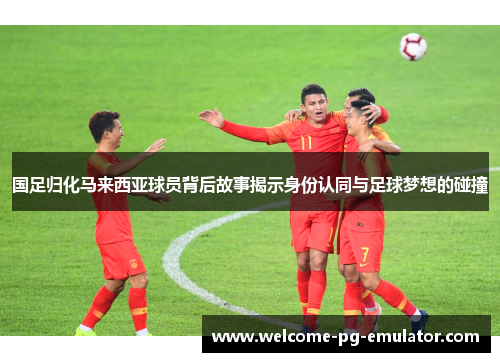 国足归化马来西亚球员背后故事揭示身份认同与足球梦想的碰撞