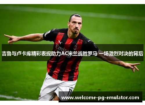 吉鲁与卢卡库精彩表现助力AC米兰战胜罗马 一场激烈对决的背后