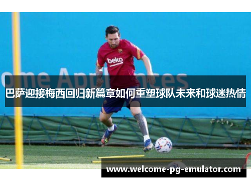 巴萨迎接梅西回归新篇章如何重塑球队未来和球迷热情