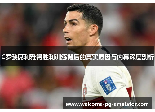 C罗缺席利雅得胜利训练背后的真实原因与内幕深度剖析