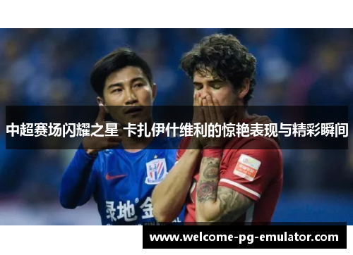 中超赛场闪耀之星 卡扎伊什维利的惊艳表现与精彩瞬间