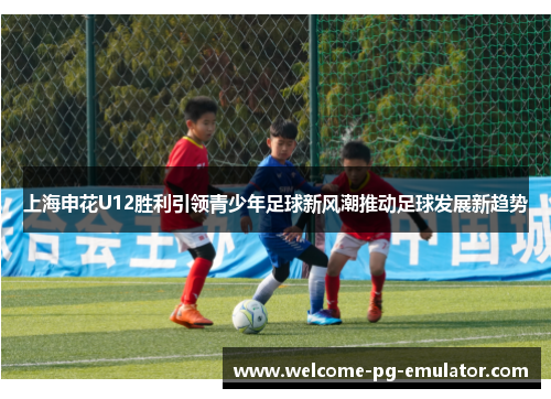 上海申花U12胜利引领青少年足球新风潮推动足球发展新趋势