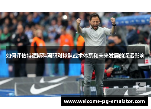 如何评估特德斯科离职对球队战术体系和未来发展的深远影响