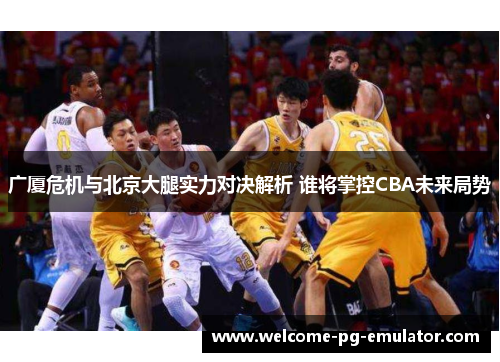 广厦危机与北京大腿实力对决解析 谁将掌控CBA未来局势