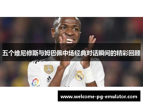 五个维尼修斯与姆巴佩中场经典对话瞬间的精彩回顾