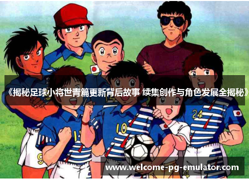 《揭秘足球小将世青篇更新背后故事 续集创作与角色发展全揭秘》