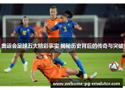 奥运会足球五大精彩事实 揭秘历史背后的传奇与突破