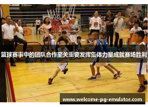 篮球赛事中的团队合作至关重要发挥集体力量成就赛场胜利