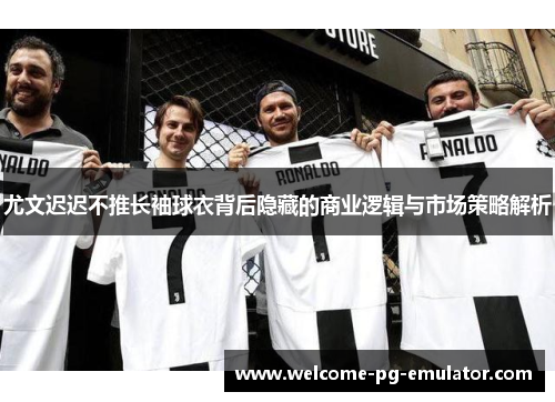 尤文迟迟不推长袖球衣背后隐藏的商业逻辑与市场策略解析
