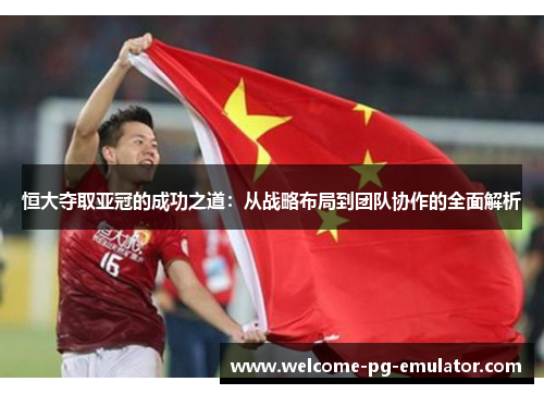恒大夺取亚冠的成功之道：从战略布局到团队协作的全面解析