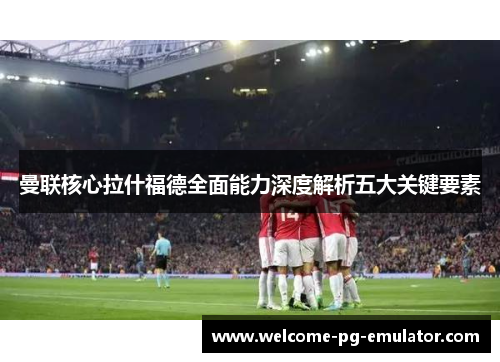 曼联核心拉什福德全面能力深度解析五大关键要素