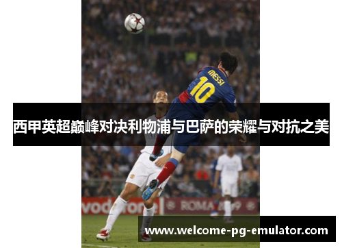 西甲英超巅峰对决利物浦与巴萨的荣耀与对抗之美 西甲英超巅峰对决利物浦与巴萨的荣耀与对抗之美