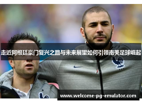 走近阿根廷豪门复兴之路与未来展望如何引领南美足球崛起 走近阿根廷豪门复兴之路与未来展望如何引领南美足球崛起