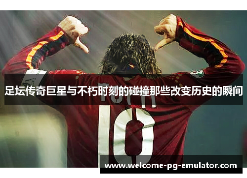 足坛传奇巨星与不朽时刻的碰撞那些改变历史的瞬间 足坛传奇巨星与不朽时刻的碰撞那些改变历史的瞬间