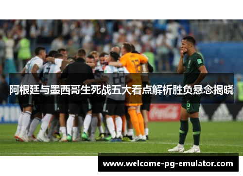 阿根廷与墨西哥生死战五大看点解析胜负悬念揭晓