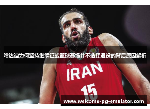 哈达迪为何坚持继续征战篮球赛场并不选择退役的背后原因解析 哈达迪为何坚持继续征战篮球赛场并不选择退役的背后原因解析