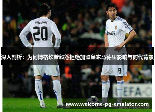 深入剖析：为何博格坎普毅然拒绝加盟皇家马德里影响与时代背景