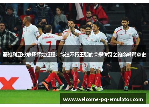 塞维利亚欧联杯辉煌征程：缔造不朽王朝的荣耀传奇之路巅峰篇章史