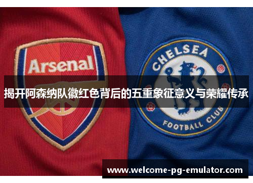 揭开阿森纳队徽红色背后的五重象征意义与荣耀传承
