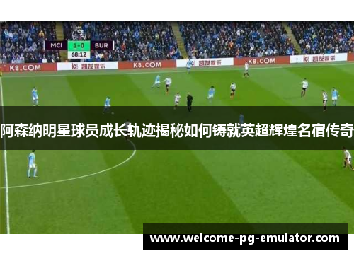 阿森纳明星球员成长轨迹揭秘如何铸就英超辉煌名宿传奇