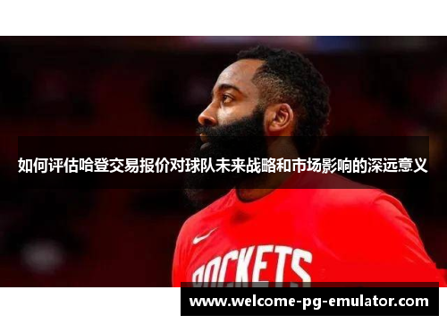 如何评估哈登交易报价对球队未来战略和市场影响的深远意义