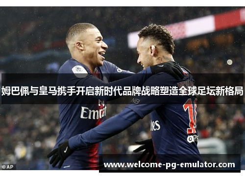 姆巴佩与皇马携手开启新时代品牌战略塑造全球足坛新格局