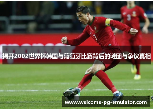 揭开2002世界杯韩国与葡萄牙比赛背后的谜团与争议真相