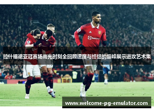 拉什福德亚冠赛场高光时刻全回顾速度与终结的巅峰展示进攻艺术集