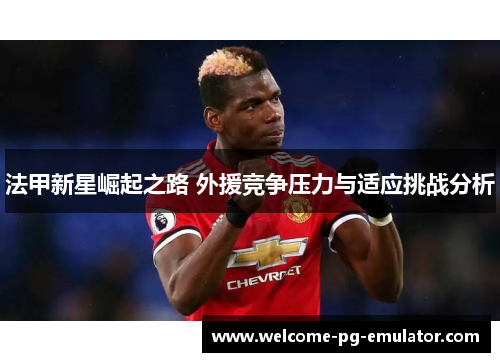 法甲新星崛起之路 外援竞争压力与适应挑战分析