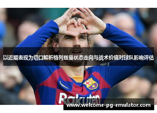 以近期表现为切口解析格列兹曼状态走向与战术价值对球队影响评估