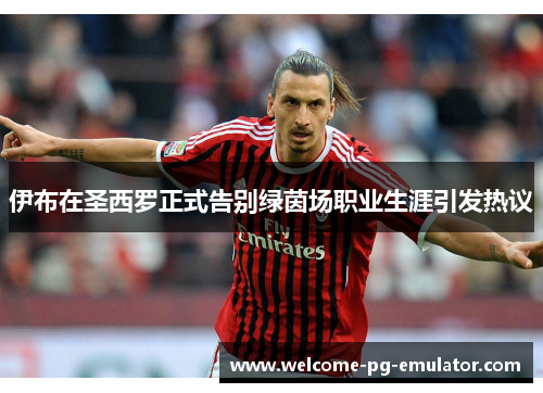 伊布在圣西罗正式告别绿茵场职业生涯引发热议 伊布在圣西罗正式告别绿茵场职业生涯引发热议
