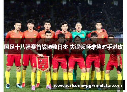 国足十八强赛首战惨败日本 失误频频难挡对手进攻