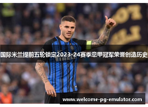 国际米兰提前五轮锁定2023-24赛季意甲冠军荣誉创造历史