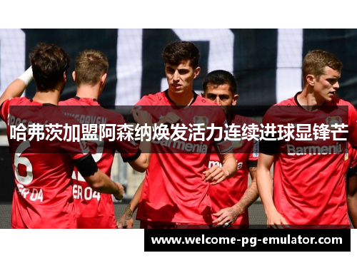 哈弗茨加盟阿森纳焕发活力连续进球显锋芒