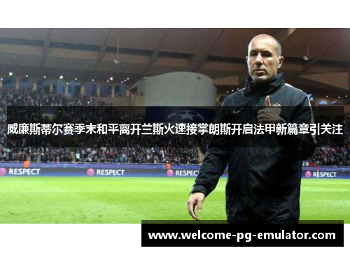 威廉斯蒂尔赛季末和平离开兰斯火速接掌朗斯开启法甲新篇章引关注