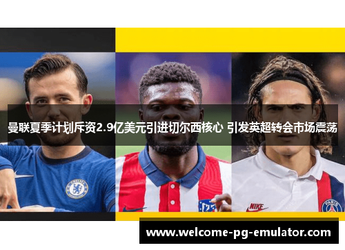 曼联夏季计划斥资2.9亿美元引进切尔西核心 引发英超转会市场震荡