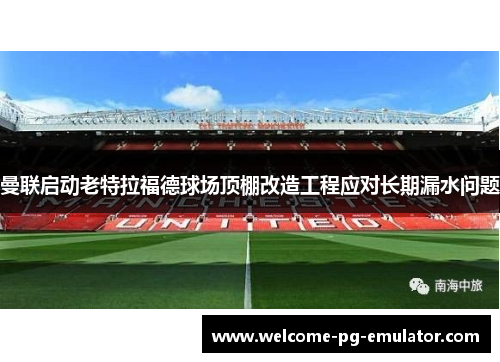 曼联启动老特拉福德球场顶棚改造工程应对长期漏水问题