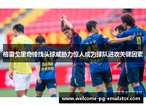 格雷戈里奇锋线头球威胁力惊人成为球队进攻关键因素