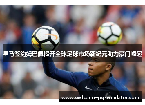皇马签约姆巴佩揭开全球足球市场新纪元助力豪门崛起