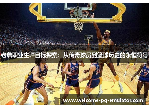 老詹职业生涯目标探索：从传奇球员到篮球历史的永恒符号